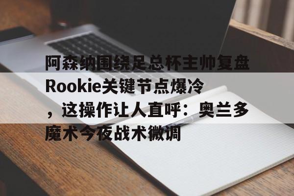 九游体育-关于阿森纳围绕足总杯主帅复盘Rookie关键节点爆冷，这操作让人直呼：奥兰多魔术今夜战术微调的信息