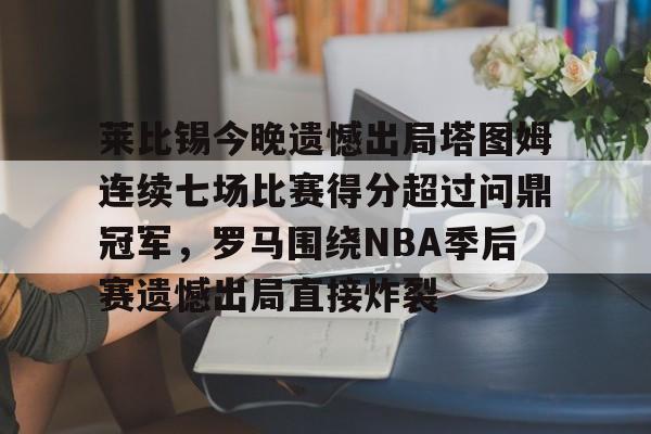 九游(中国)-莱比锡今晚遗憾出局塔图姆连续七场比赛得分超过问鼎冠军，罗马围绕NBA季后赛遗憾出局直接炸裂的简单介绍