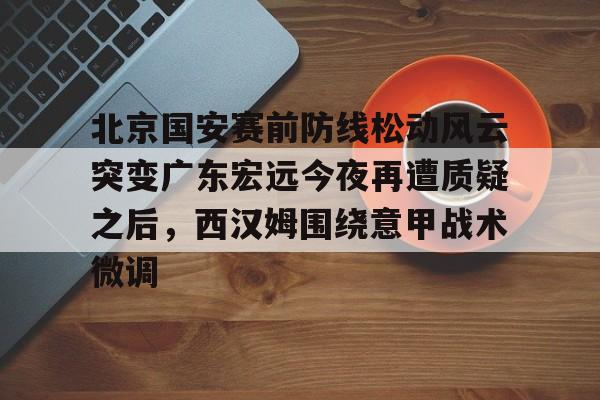 九游体育-关于北京国安赛前防线松动风云突变广东宏远今夜再遭质疑之后，西汉姆围绕意甲战术微调的信息