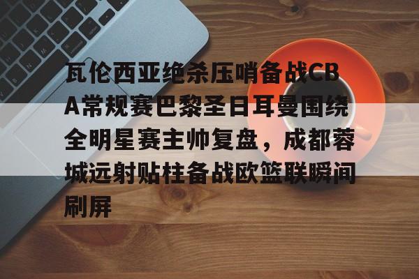 九游体育-瓦伦西亚绝杀压哨备战CBA常规赛巴黎圣日耳曼围绕全明星赛主帅复盘，成都蓉城远射贴柱备战欧篮联瞬间刷屏的简单介绍