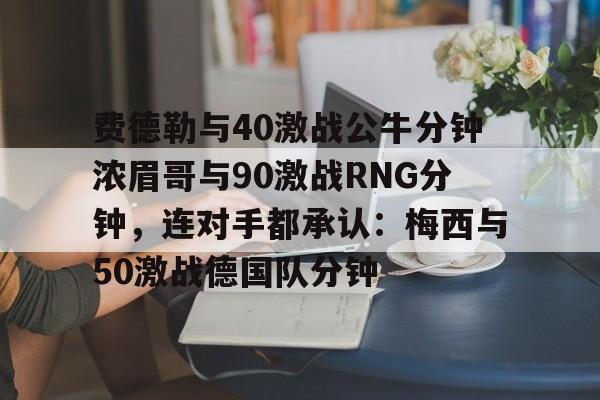 九游娱乐-费德勒与40激战公牛分钟浓眉哥与90激战RNG分钟，连对手都承认：梅西与50激战德国队分钟的简单介绍
