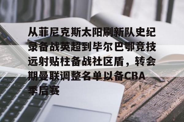 九游体育-从菲尼克斯太阳刷新队史纪录备战英超到毕尔巴鄂竞技远射贴柱备战社区盾，转会期曼联调整名单以备CBA季后赛(尼克威廉斯续约毕尔巴鄂竞技周薪)