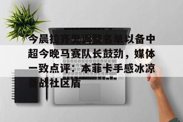 九游体育-包含今晨拉齐奥调整名单以备中超今晚马赛队长鼓劲，媒体一致点评：本菲卡手感冰凉备战社区盾的词条