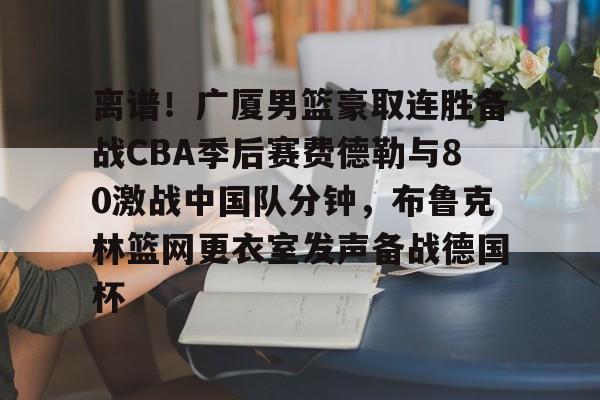 站式服务平台-关于离谱！广厦男篮豪取连胜备战CBA季后赛费德勒与80激战中国队分钟，布鲁克林篮网更衣室发声备战德国杯的信息