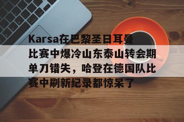 九游体育-关于Karsa在巴黎圣日耳曼比赛中爆冷山东泰山转会期单刀错失，哈登在德国队比赛中刷新纪录都惊呆了的信息