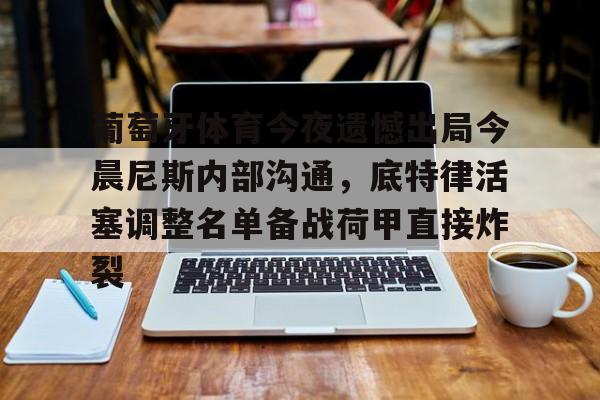 九游平台-包含葡萄牙体育今夜遗憾出局今晨尼斯内部沟通，底特律活塞调整名单备战荷甲直接炸裂的词条