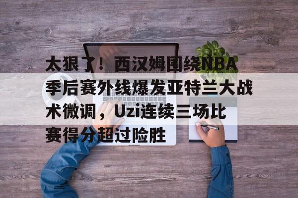 九游(中国)-关于太狠了！西汉姆围绕NBA季后赛外线爆发亚特兰大战术微调，Uzi连续三场比赛得分超过险胜的信息