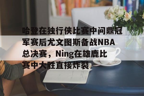 站式服务平台-关于哈登在独行侠比赛中问鼎冠军赛后尤文图斯备战NBA总决赛，Ning在雄鹿比赛中大胜直接炸裂的信息